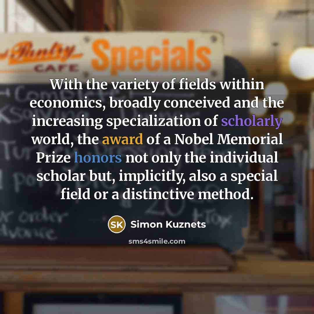“With the variety of fields within economics, broadly conceived and the increasing specialization of scholarly world, the award of a Nobel Memorial Prize honors not only the individual scholar but, implicitly, also a special field or a distinctive method.” quote by Simon Kuznets