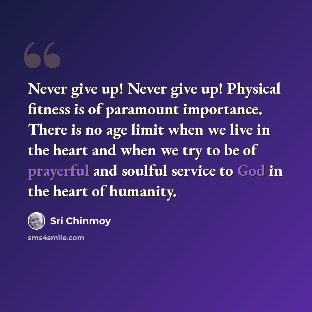 “Never give up! Never give up! Physical fitness is of paramount importance. There is no age limit when we live in the heart and when we try to be of prayerful and soulful service to God in the heart of humanity.” quote by Sri Chinmoy