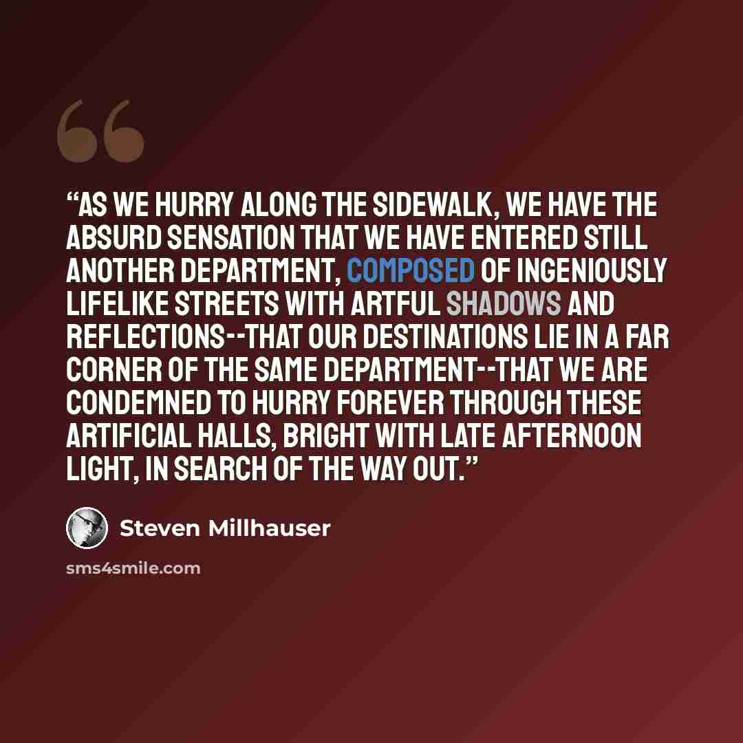 “As we hurry along the sidewalk, we have the absurd sensation that we have entered still another department, composed of ingeniously lifelike streets with artful shadows and reflections--that our destinations lie in a far corner of the same department--that we are condemned to hurry forever through…” quote by Steven Millhauser