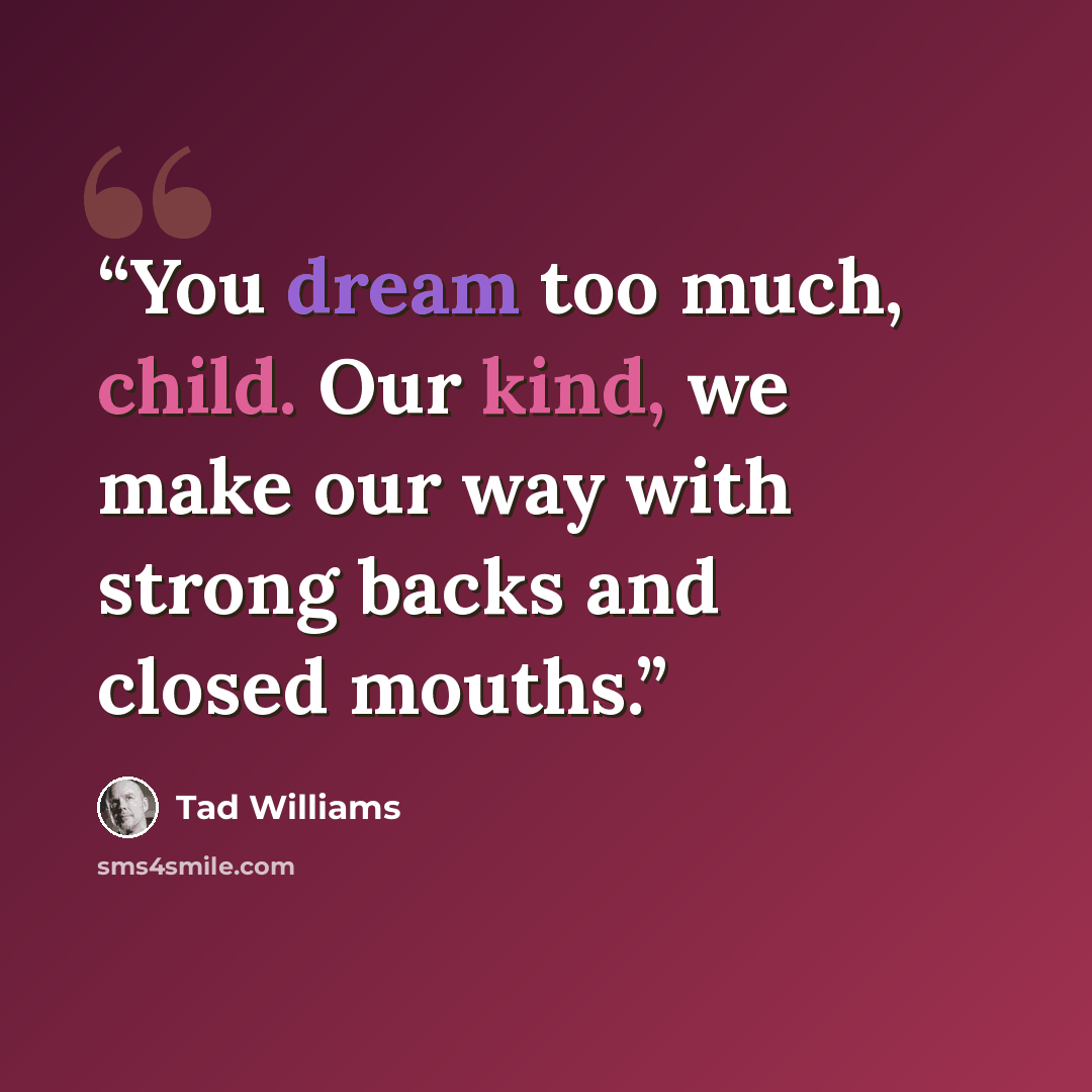 “You dream too much, child. Our kind, we make our way with strong backs and closed mouths.” quote by Tad Williams