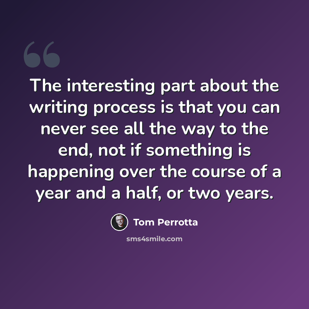 “The interesting part about the writing process is that you can never see all the way to the end, not if something is happening over the course of a year and a half, or two years.” quote by Tom Perrotta