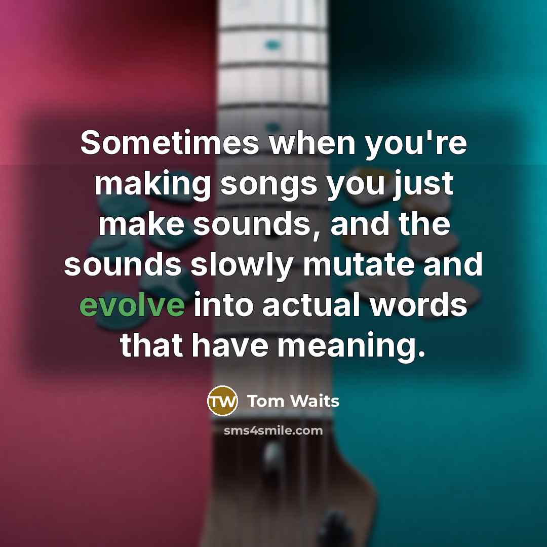 “Sometimes when you're making songs you just make sounds, and the sounds slowly mutate and evolve into actual words that have meaning.” quote by Tom Waits