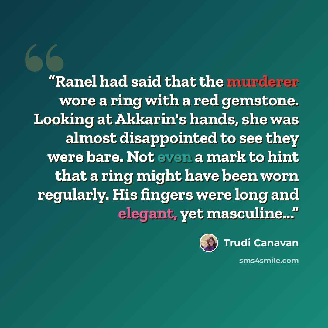 “Ranel had said that the murderer wore a ring with a red gemstone. Looking at Akkarin's hands, she was almost disappointed to see they were bare. Not even a mark to hint that a ring might have been worn regularly. His fingers were long and elegant, yet masculine...” quote by Trudi Canavan