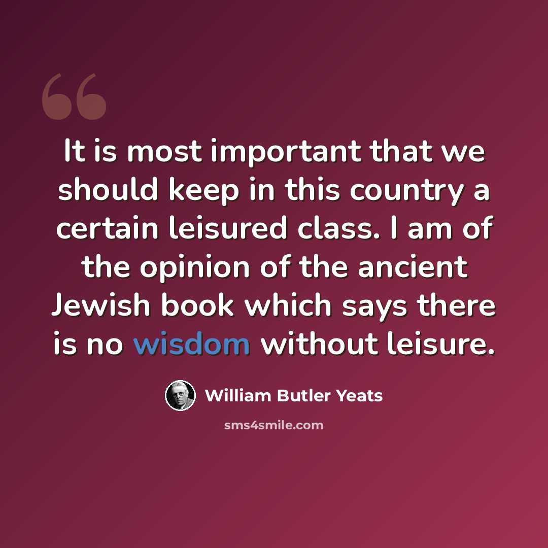 “It is most important that we should keep in this country a certain leisured class. I am of the opinion of the ancient Jewish book which says there is no wisdom without leisure.” quote by William Butler Yeats