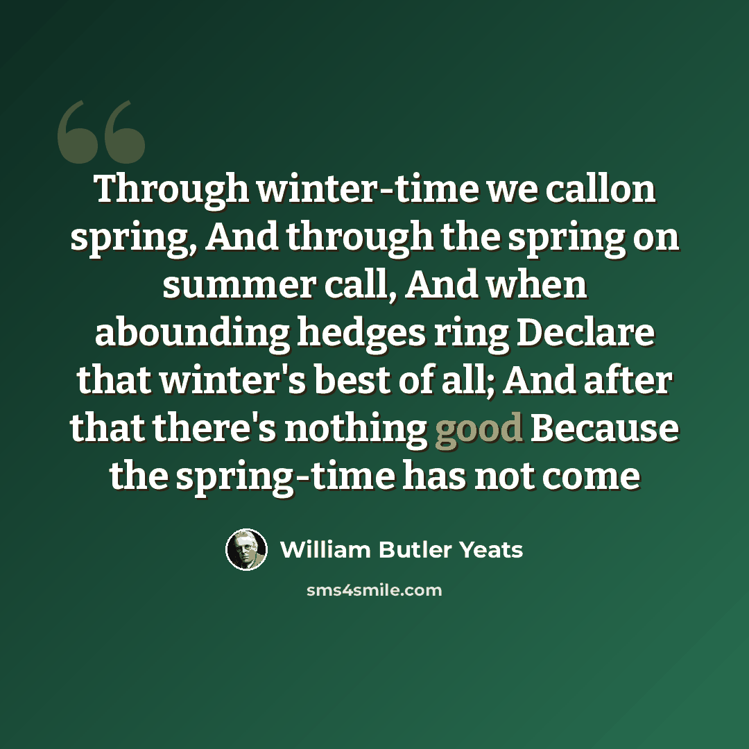 “Through winter-time we callon spring, And through the spring on summer call, And when abounding hedges ring Declare that winter's best of all; And after that there's nothing good Because the spring-time has not come” quote by William Butler Yeats