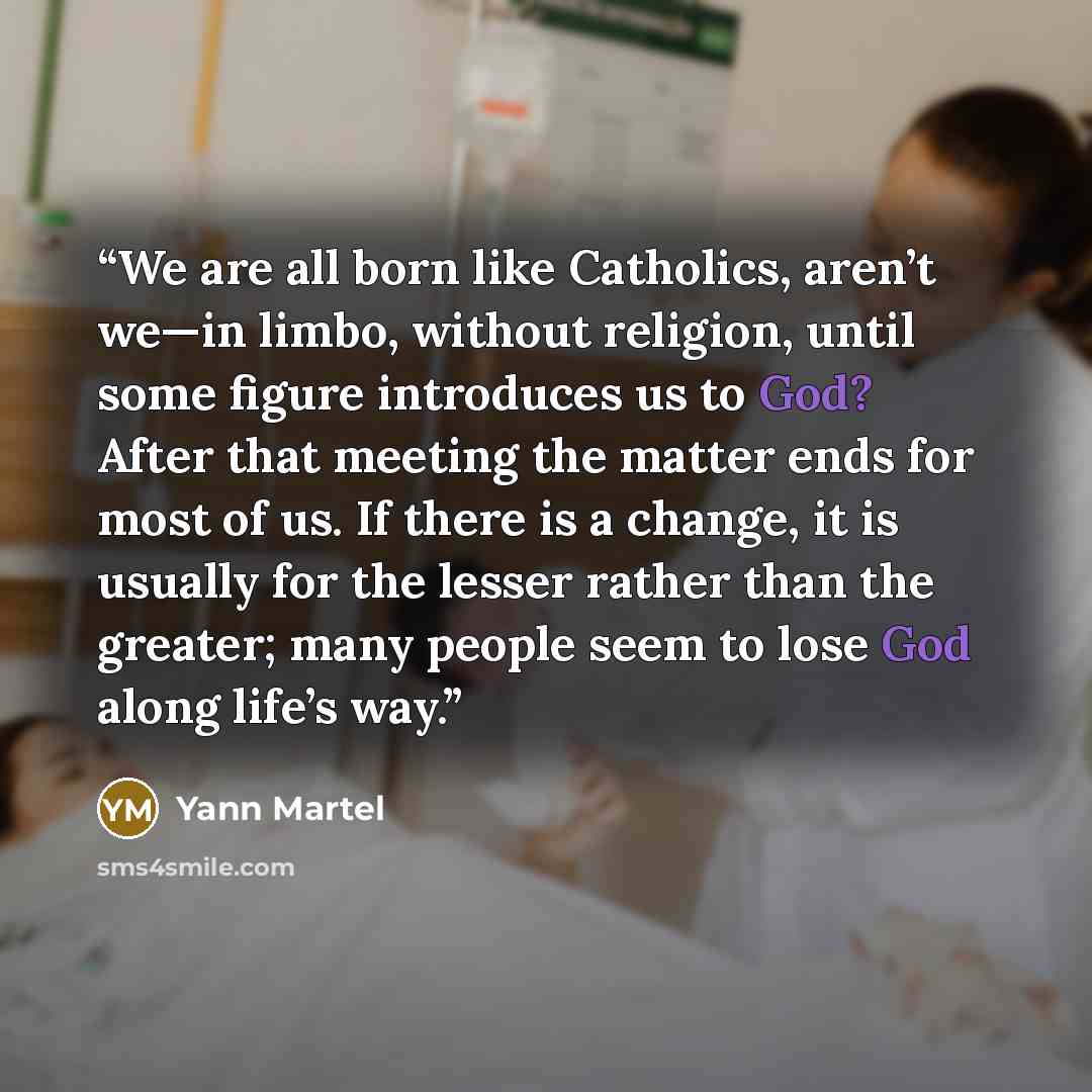 “We are all born like Catholics, aren’t we—in limbo, without religion, until some figure introduces us to God? After that meeting the matter ends for most of us. If there is a change, it is usually for the lesser rather than the greater; many people seem to lose God along life’s way.” quote by Yann Martel