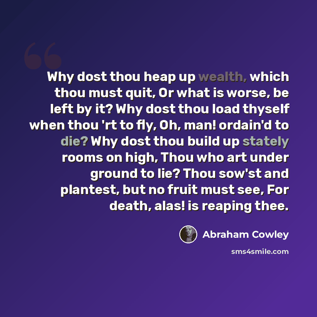 “Why dost thou heap up wealth, which thou must quit, Or what is worse, be left by it? Why dost thou load thyself when thou 'rt to fly, Oh, man! ordain'd to die? Why dost thou build up stately rooms on high, Thou who art under ground to lie? Thou sow'st and plantest, but no fruit must see, For…” quote by Abraham Cowley