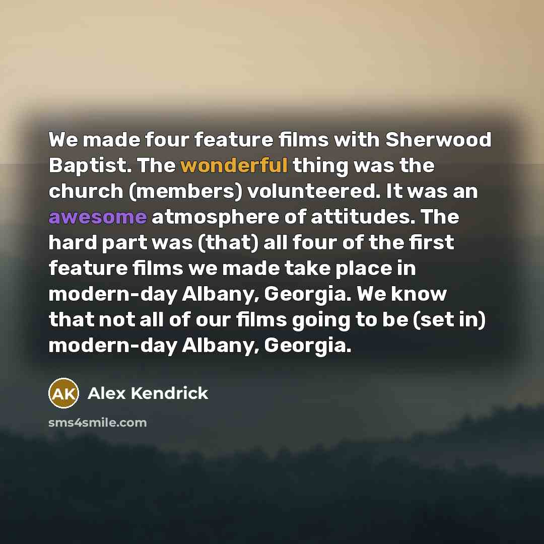 “We made four feature films with Sherwood Baptist. The wonderful thing was the church (members) volunteered. It was an awesome atmosphere of attitudes. The hard part was (that) all four of the first feature films we made take place in modern-day Albany, Georgia. We know that not all of our films…” quote by Alex Kendrick