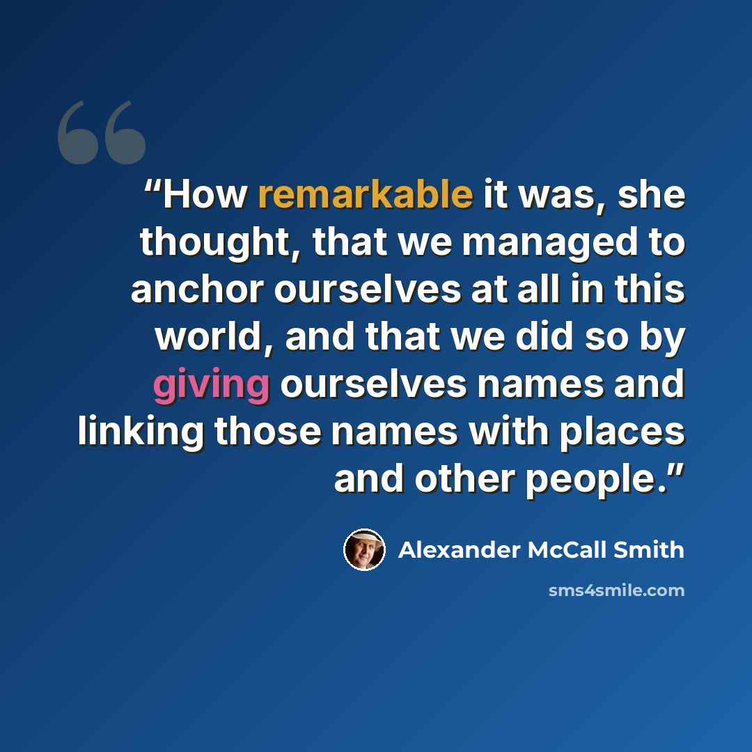 “How remarkable it was, she thought, that we managed to anchor ourselves at all in this world, and that we did so by giving ourselves names and linking those names with places and other people.” quote by Alexander McCall Smith