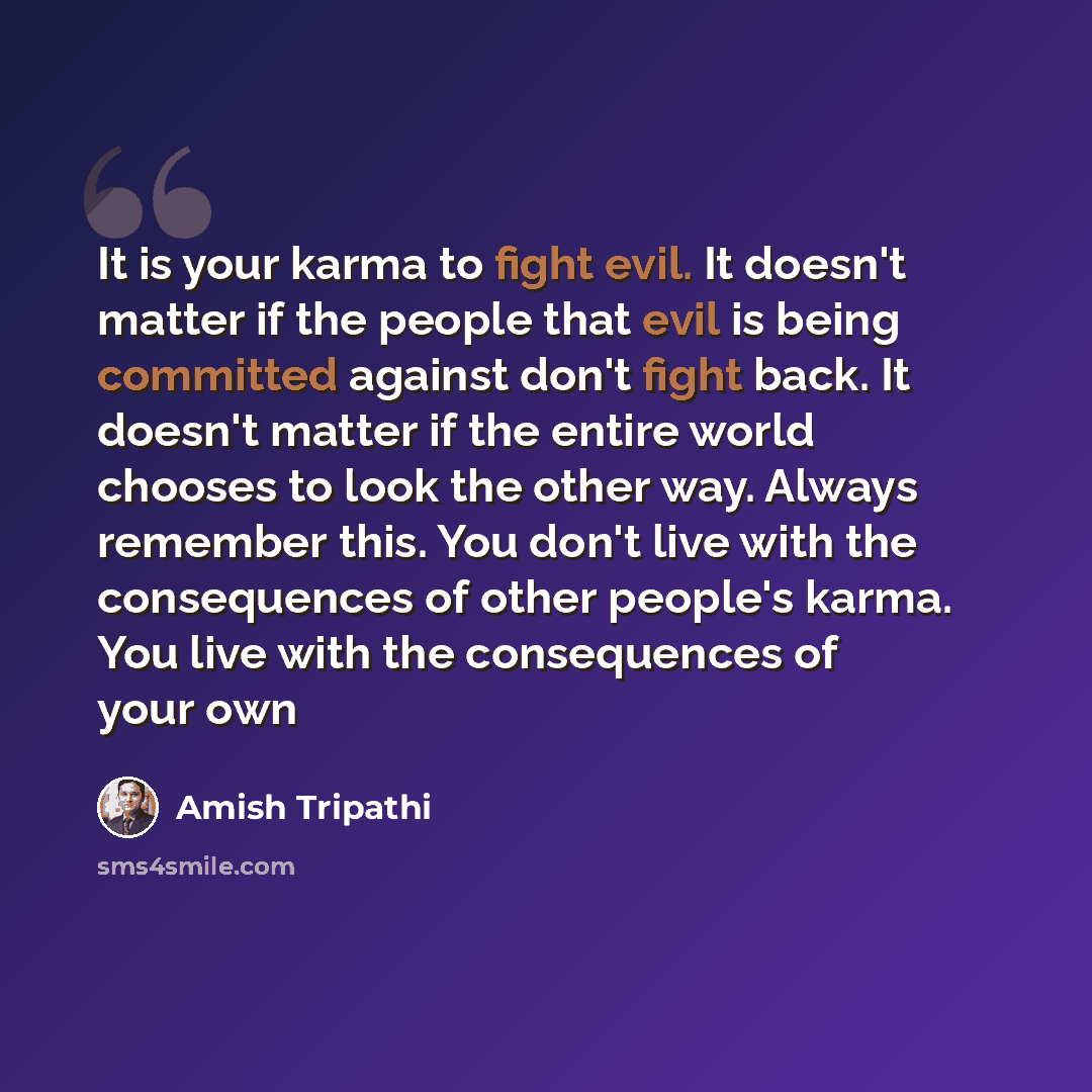 “It is your karma to fight evil. It doesn't matter if the people that evil is being committed against don't fight back. It doesn't matter if the entire world chooses to look the other way. Always remember this. You don't live with the consequences of other people's karma. You live with the…” quote by Amish Tripathi