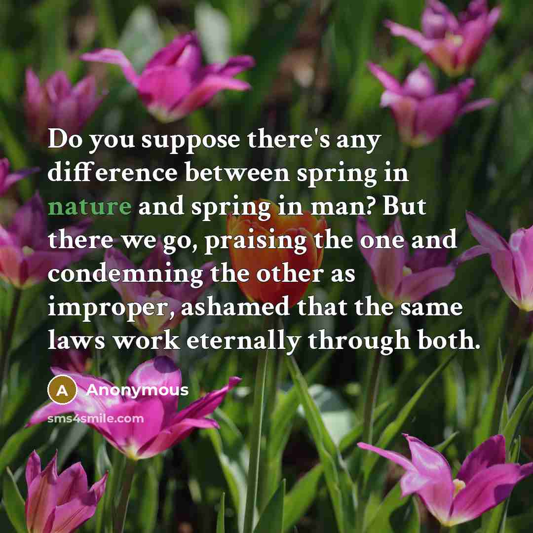 “Do you suppose there's any difference between spring in nature and spring in man? But there we go, praising the one and condemning the other as improper, ashamed that the same laws work eternally through both.” quote by Anonymous