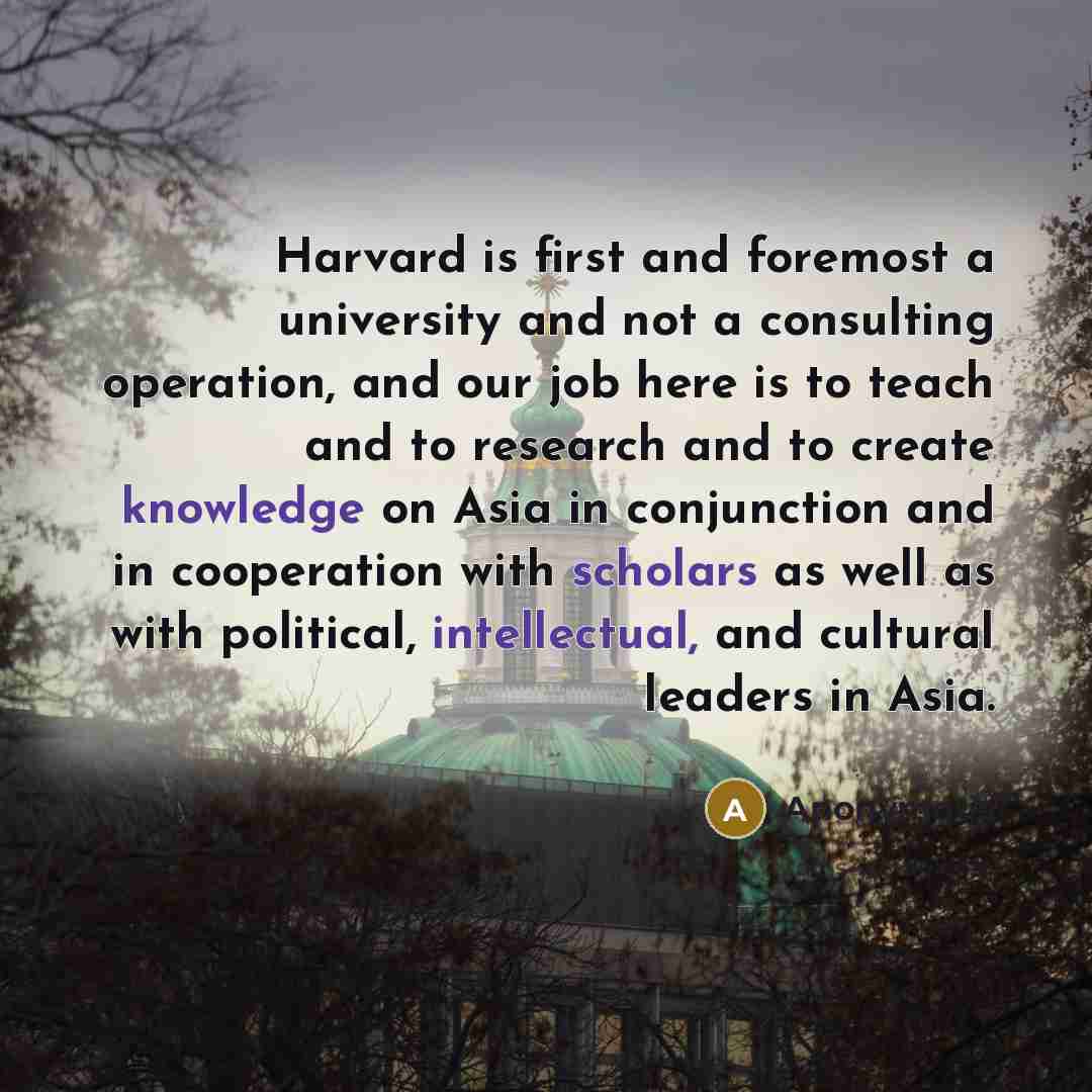 “Harvard is first and foremost a university and not a consulting operation, and our job here is to teach and to research and to create knowledge on Asia in conjunction and in cooperation with scholars as well as with political, intellectual, and cultural leaders in Asia.” quote by Anonymous