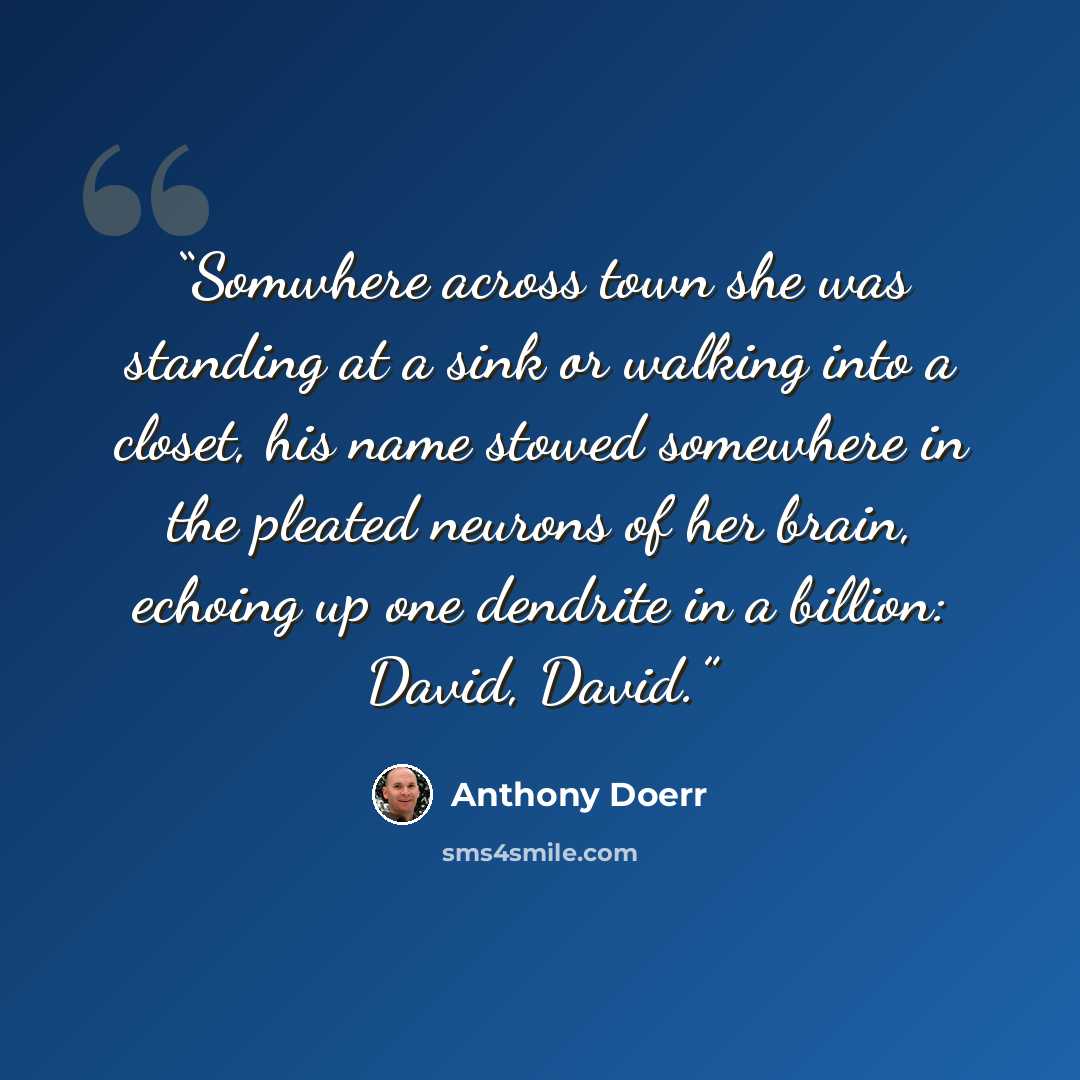 “Somwhere across town she was standing at a sink or walking into a closet, his name stowed somewhere in the pleated neurons of her brain, echoing up one dendrite in a billion: David, David.” quote by Anthony Doerr