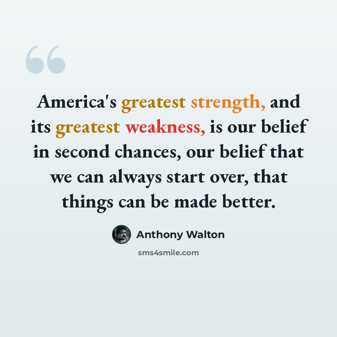 “America's greatest strength, and its greatest weakness, is our belief in second chances, our belief that we can always start over, that things can be made better.” quote by Anthony Walton