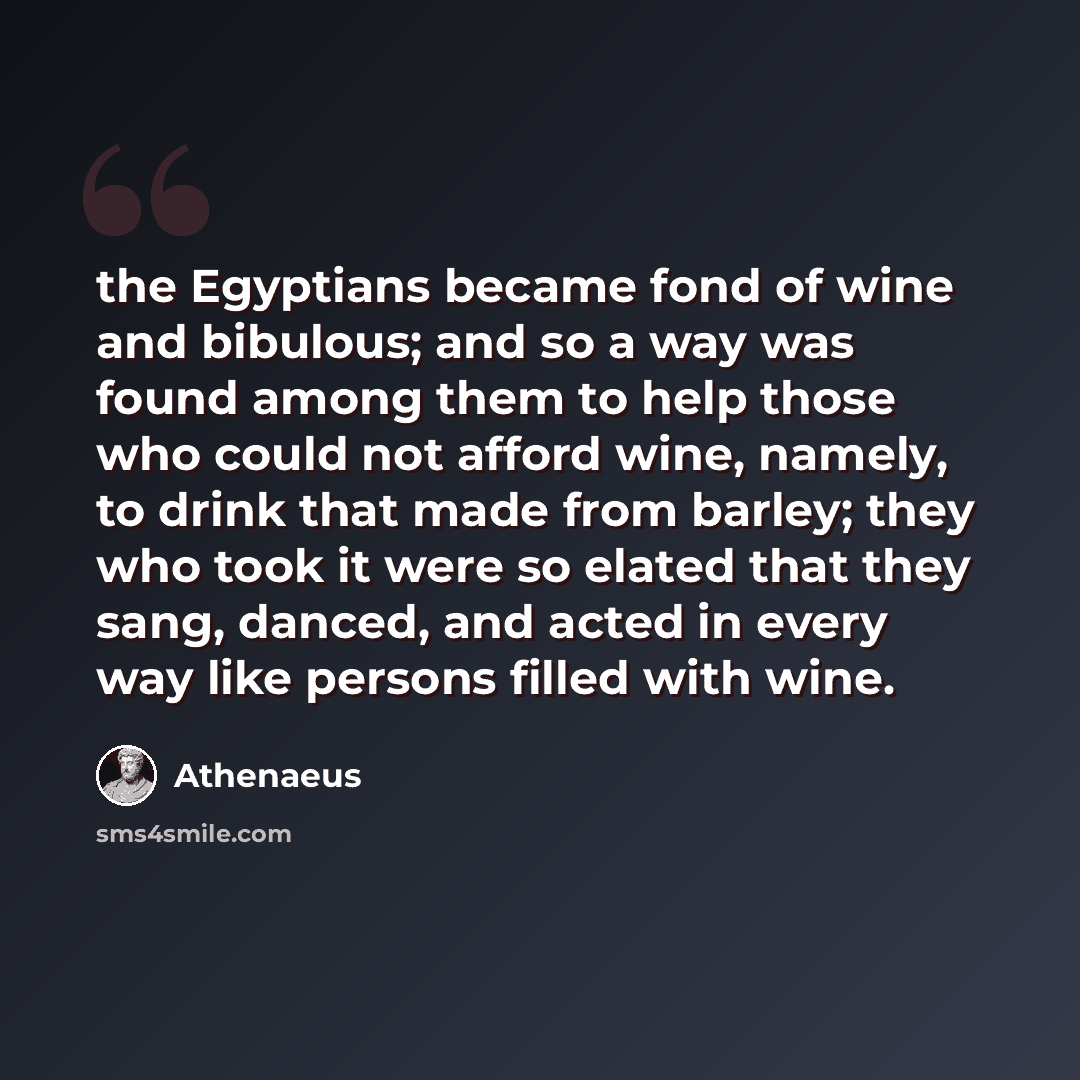 “the Egyptians became fond of wine and bibulous; and so a way was found among them to help those who could not afford wine, namely, to drink that made from barley; they who took it were so elated that they sang, danced, and acted in every way like persons filled with wine.” quote by Athenaeus