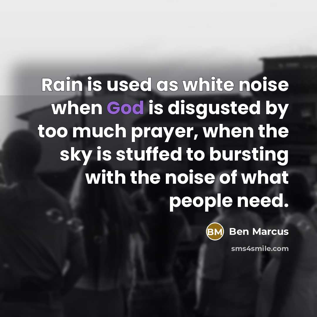 “Rain is used as white noise when God is disgusted by too much prayer, when the sky is stuffed to bursting with the noise of what people need.” quote by Ben Marcus