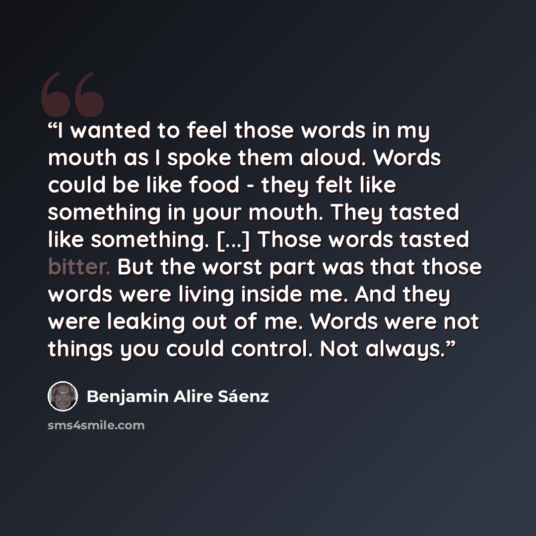 “I wanted to feel those words in my mouth as I spoke them aloud. Words could be like food - they felt like something in your mouth. They tasted like something. [...] Those words tasted bitter. But the worst part was that those words were living inside me. And they were leaking out of me. Words were…” quote by Benjamin Alire Sáenz