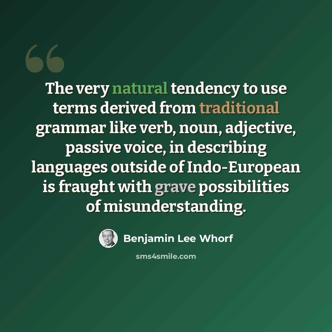 “The very natural tendency to use terms derived from traditional grammar like verb, noun, adjective, passive voice, in describing languages outside of Indo-European is fraught with grave possibilities of misunderstanding.” quote by Benjamin Lee Whorf