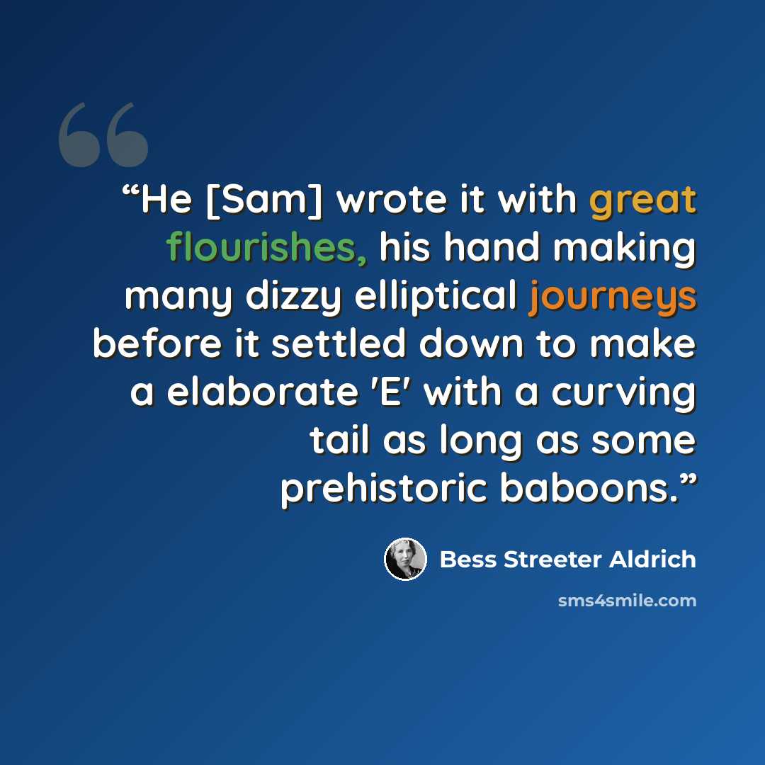 “He [Sam] wrote it with great flourishes, his hand making many dizzy elliptical journeys before it settled down to make a elaborate 'E' with a curving tail as long as some prehistoric baboons.” quote by Bess Streeter Aldrich