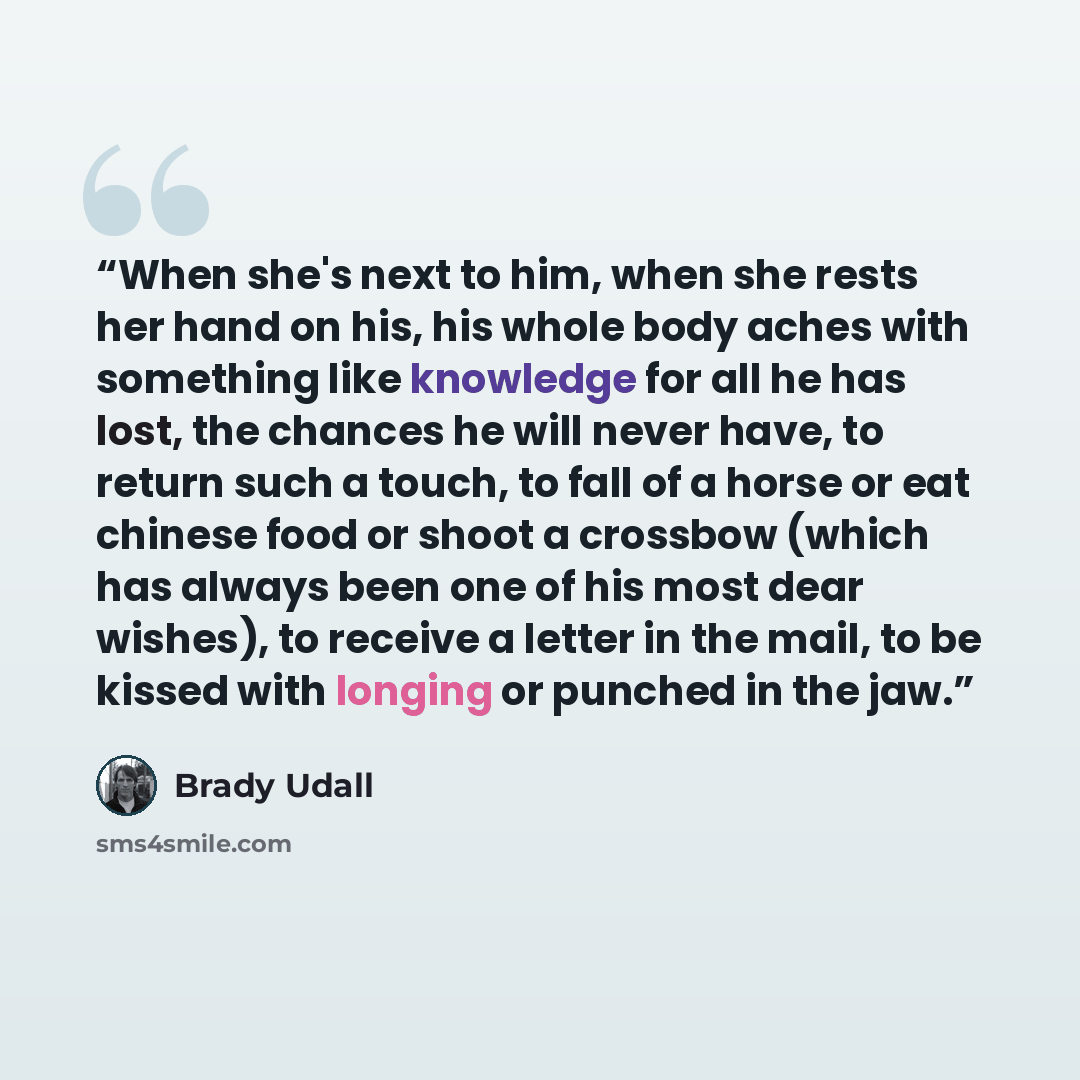 “When she's next to him, when she rests her hand on his, his whole body aches with something like knowledge for all he has lost, the chances he will never have, to return such a touch, to fall of a horse or eat chinese food or shoot a crossbow (which has always been one of his most dear wishes), to…” quote by Brady Udall