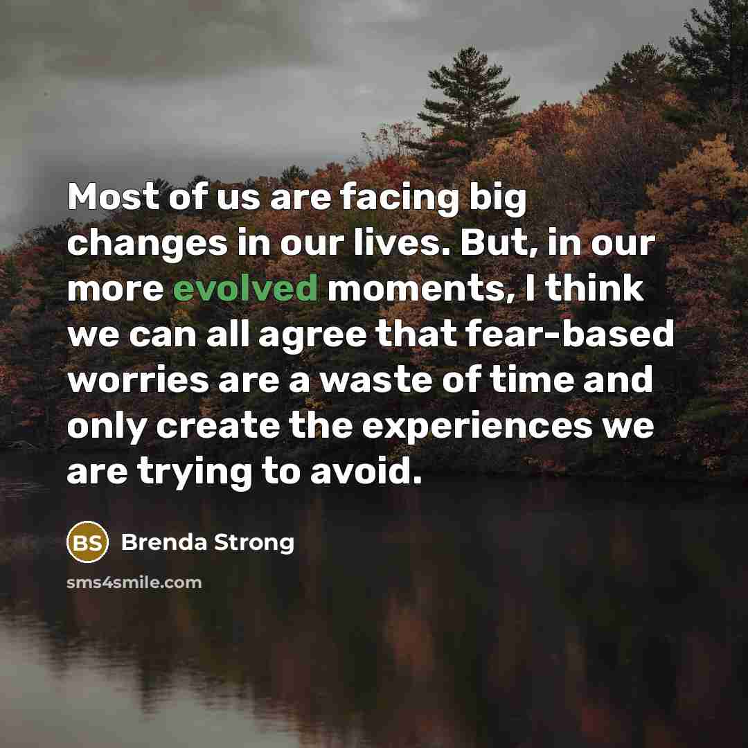 “Most of us are facing big changes in our lives. But, in our more evolved moments, I think we can all agree that fear-based worries are a waste of time and only create the experiences we are trying to avoid.” quote by Brenda Strong