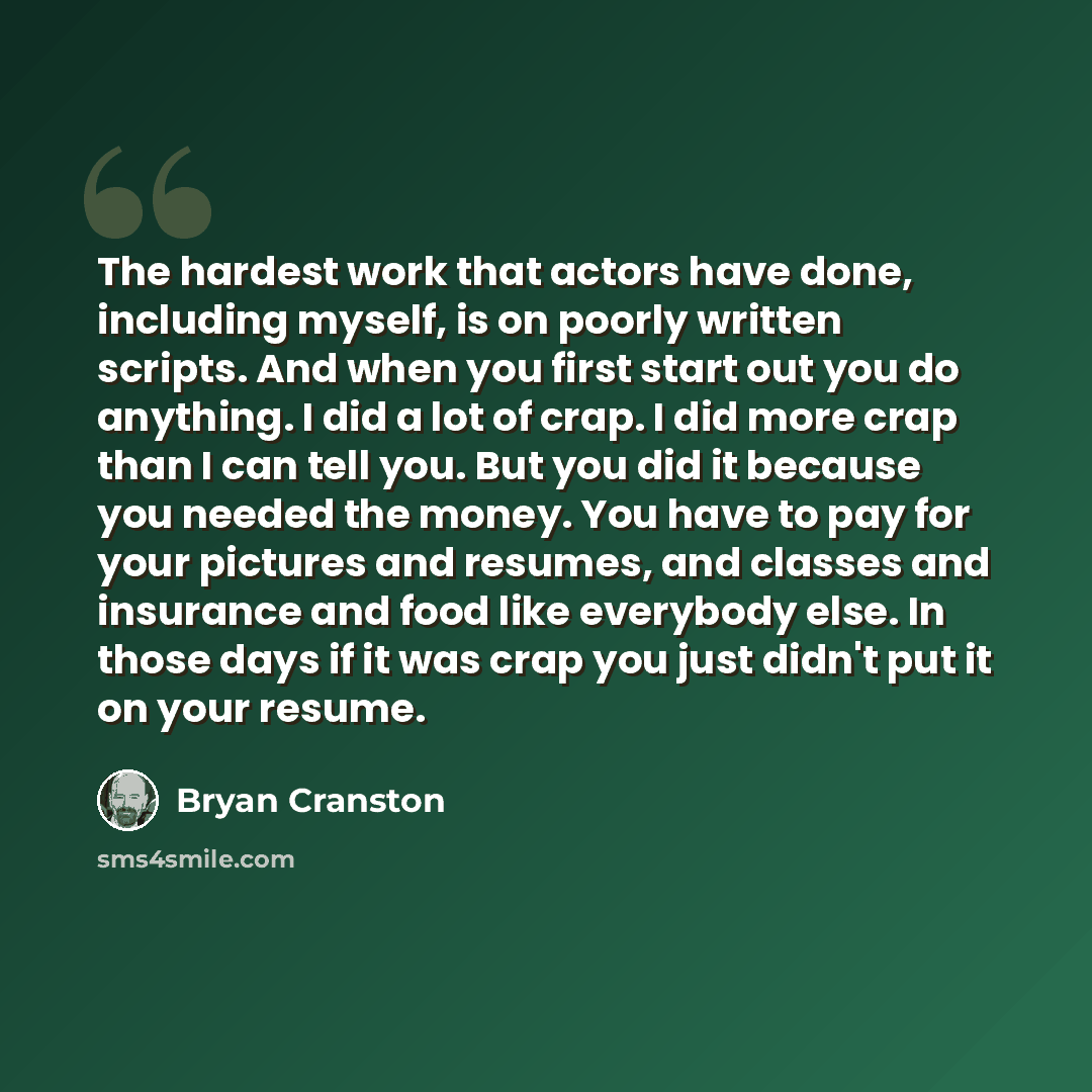 “The hardest work that actors have done, including myself, is on poorly written scripts. And when you first start out you do anything. I did a lot of crap. I did more crap than I can tell you. But you did it because you needed the money. You have to pay for your pictures and resumes, and classes…” quote by Bryan Cranston