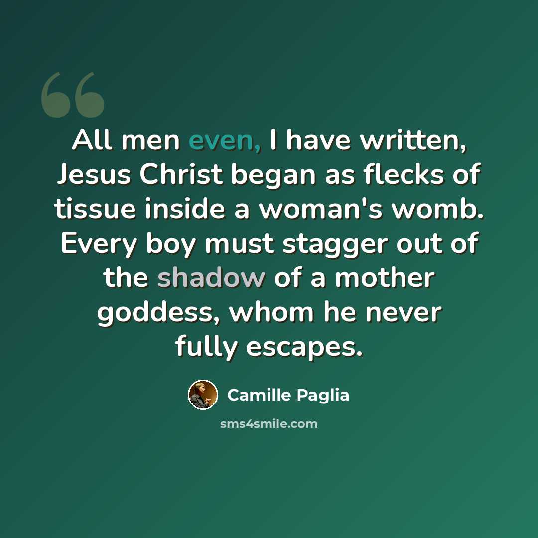 “All men even, I have written, Jesus Christ began as flecks of tissue inside a woman's womb. Every boy must stagger out of the shadow of a mother goddess, whom he never fully escapes.” quote by Camille Paglia