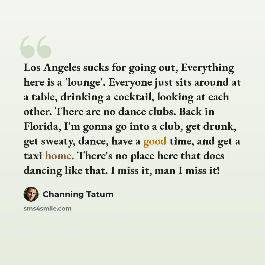 “Los Angeles sucks for going out, Everything here is a 'lounge'. Everyone just sits around at a table, drinking a cocktail, looking at each other. There are no dance clubs. Back in Florida, I'm gonna go into a club, get drunk, get sweaty, dance, have a good time, and get a taxi home. There's no…” quote by Channing Tatum