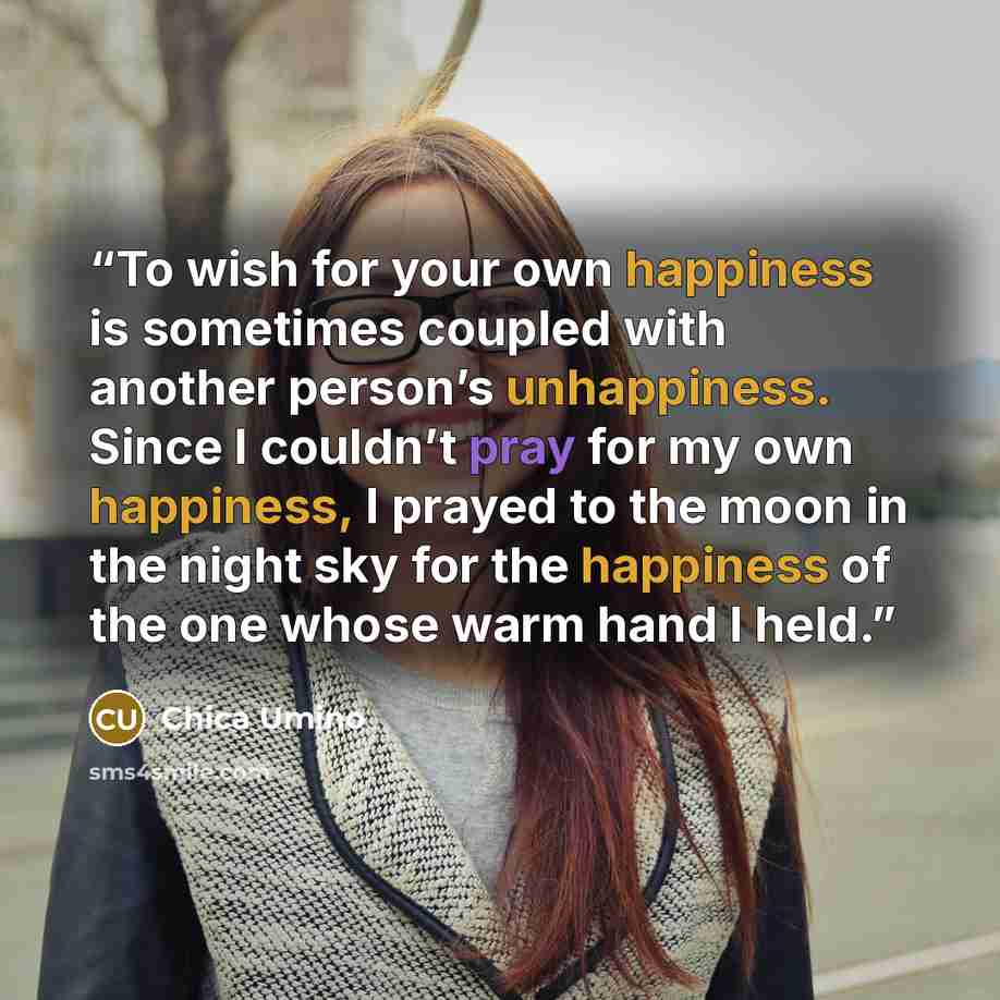 “To wish for your own happiness is sometimes coupled with another person’s unhappiness. Since I couldn’t pray for my own happiness, I prayed to the moon in the night sky for the happiness of the one whose warm hand I held.” quote by Chica Umino