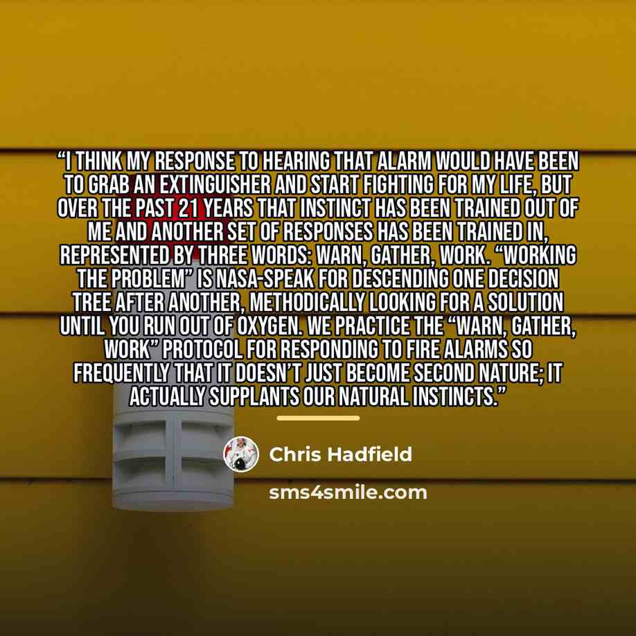 “I think my response to hearing that alarm would have been to grab an extinguisher and start fighting for my life, but over the past 21 years that instinct has been trained out of me and another set of responses has been trained in, represented by three words: warn, gather, work. “Working the…” quote by Chris Hadfield