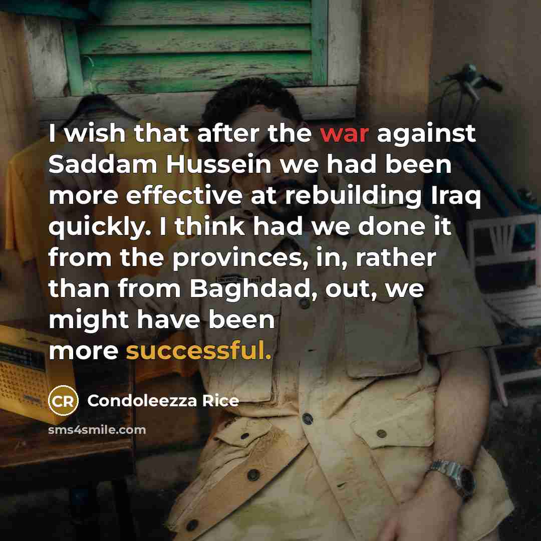“I wish that after the war against Saddam Hussein we had been more effective at rebuilding Iraq quickly. I think had we done it from the provinces, in, rather than from Baghdad, out, we might have been more successful.” quote by Condoleezza Rice