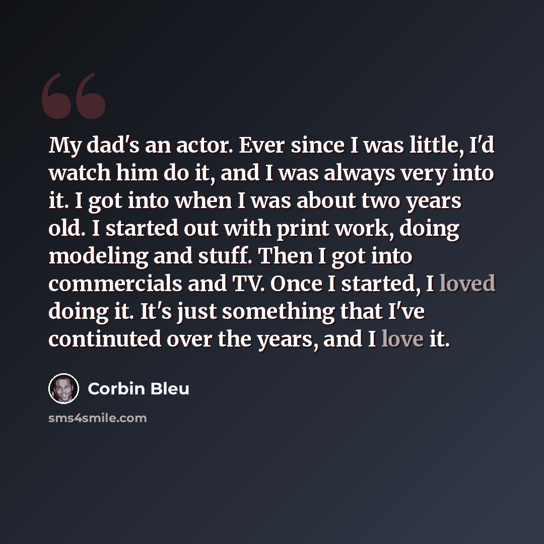 “My dad's an actor. Ever since I was little, I'd watch him do it, and I was always very into it. I got into when I was about two years old. I started out with print work, doing modeling and stuff. Then I got into commercials and TV. Once I started, I loved doing it. It's just something that I've…” quote by Corbin Bleu