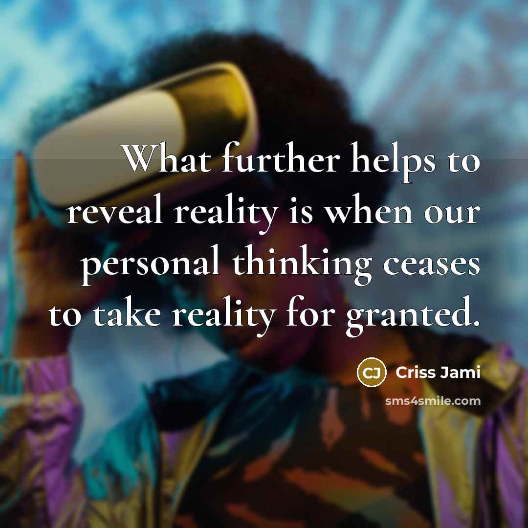 “What further helps to reveal reality is when our personal thinking ceases to take reality for granted.” quote by Criss Jami