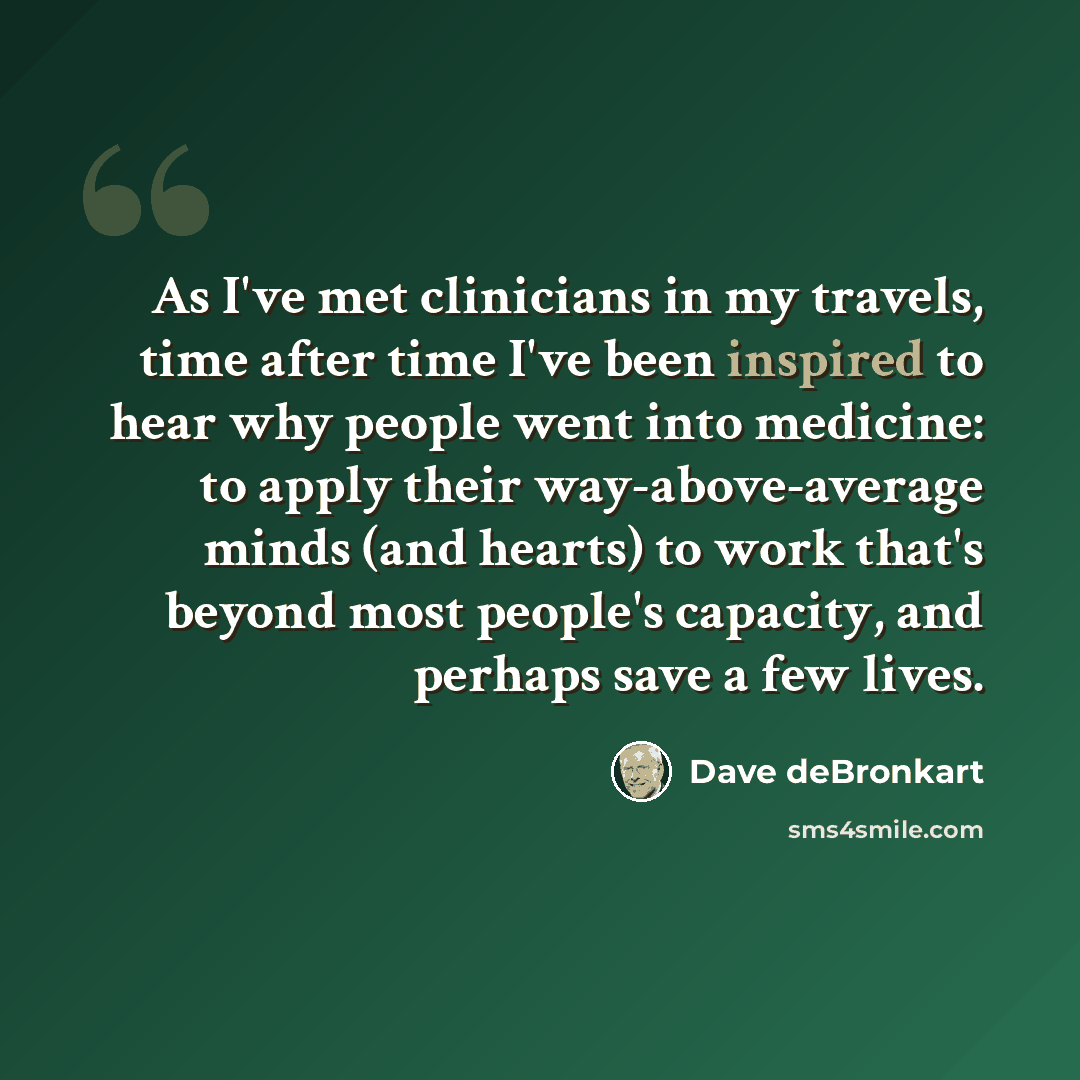 “As I've met clinicians in my travels, time after time I've been inspired to hear why people went into medicine: to apply their way-above-average minds (and hearts) to work that's beyond most people's capacity, and perhaps save a few lives.” quote by Dave deBronkart