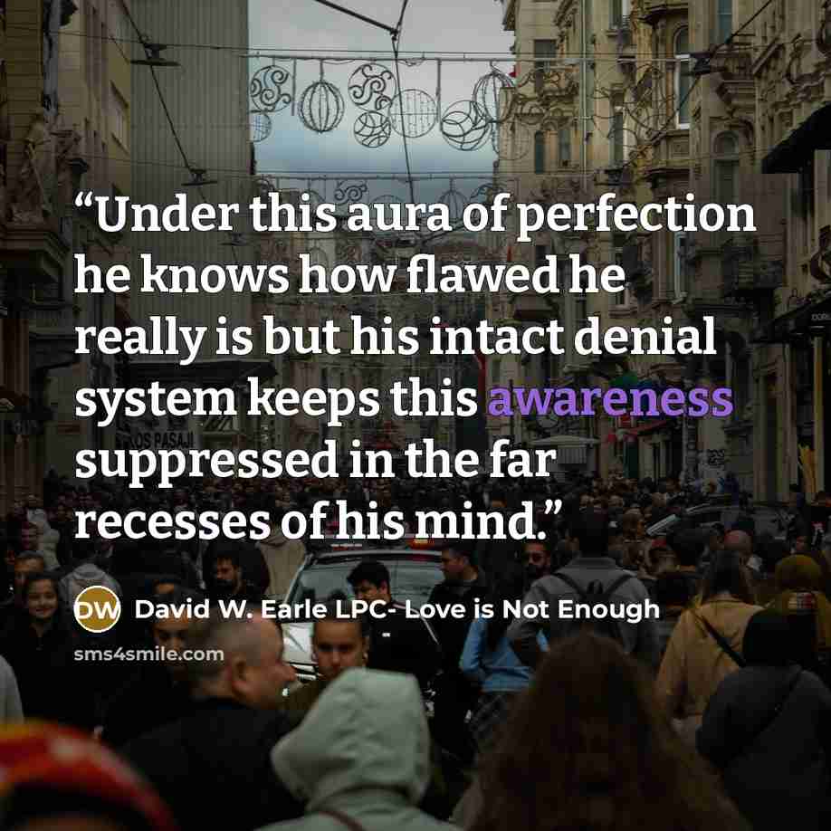 “Under this aura of perfection he knows how flawed he really is but his intact denial system keeps this awareness suppressed in the far recesses of his mind.” quote by David W. Earle LPC- Love is Not Enough