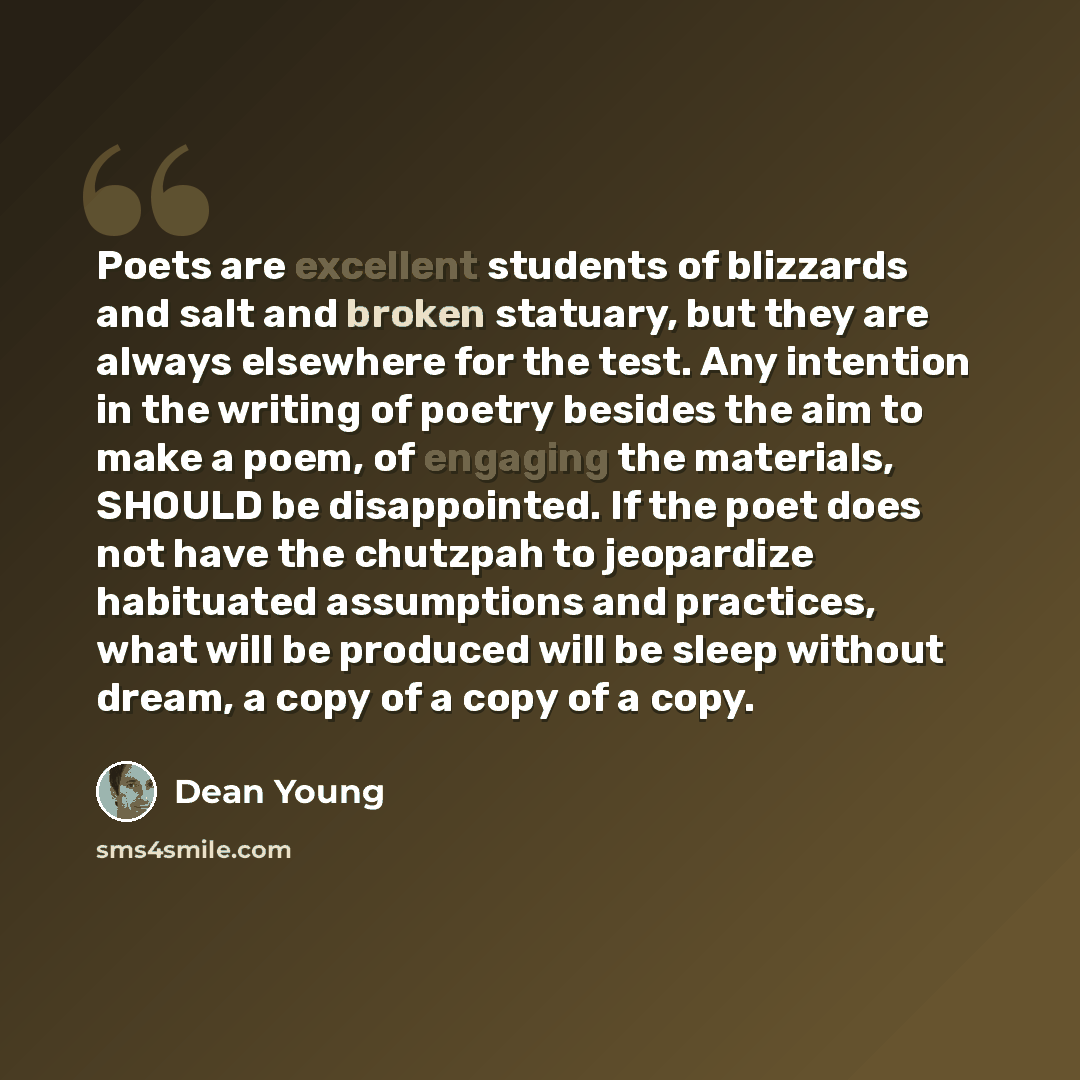 “Poets are excellent students of blizzards and salt and broken statuary, but they are always elsewhere for the test. Any intention in the writing of poetry besides the aim to make a poem, of engaging the materials, SHOULD be disappointed. If the poet does not have the chutzpah to jeopardize…” quote by Dean Young