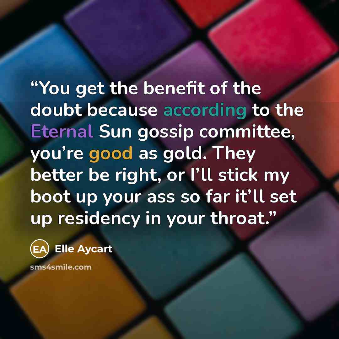 “You get the benefit of the doubt because according to the Eternal Sun gossip committee, you’re good as gold. They better be right, or I’ll stick my boot up your ass so far it’ll set up residency in your throat.” quote by Elle Aycart