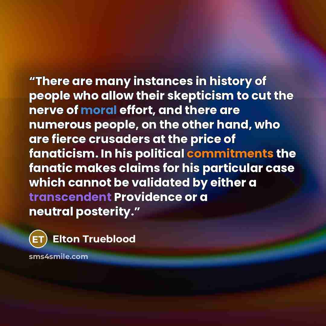 “There are many instances in history of people who allow their skepticism to cut the nerve of moral effort, and there are numerous people, on the other hand, who are fierce crusaders at the price of fanaticism. In his political commitments the fanatic makes claims for his particular case which…” quote by Elton Trueblood
