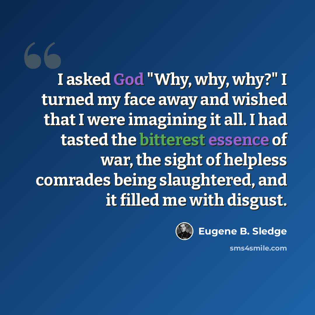 “I asked God "Why, why, why?" I turned my face away and wished that I were imagining it all. I had tasted the bitterest essence of war, the sight of helpless comrades being slaughtered, and it filled me with disgust.” quote by Eugene B. Sledge