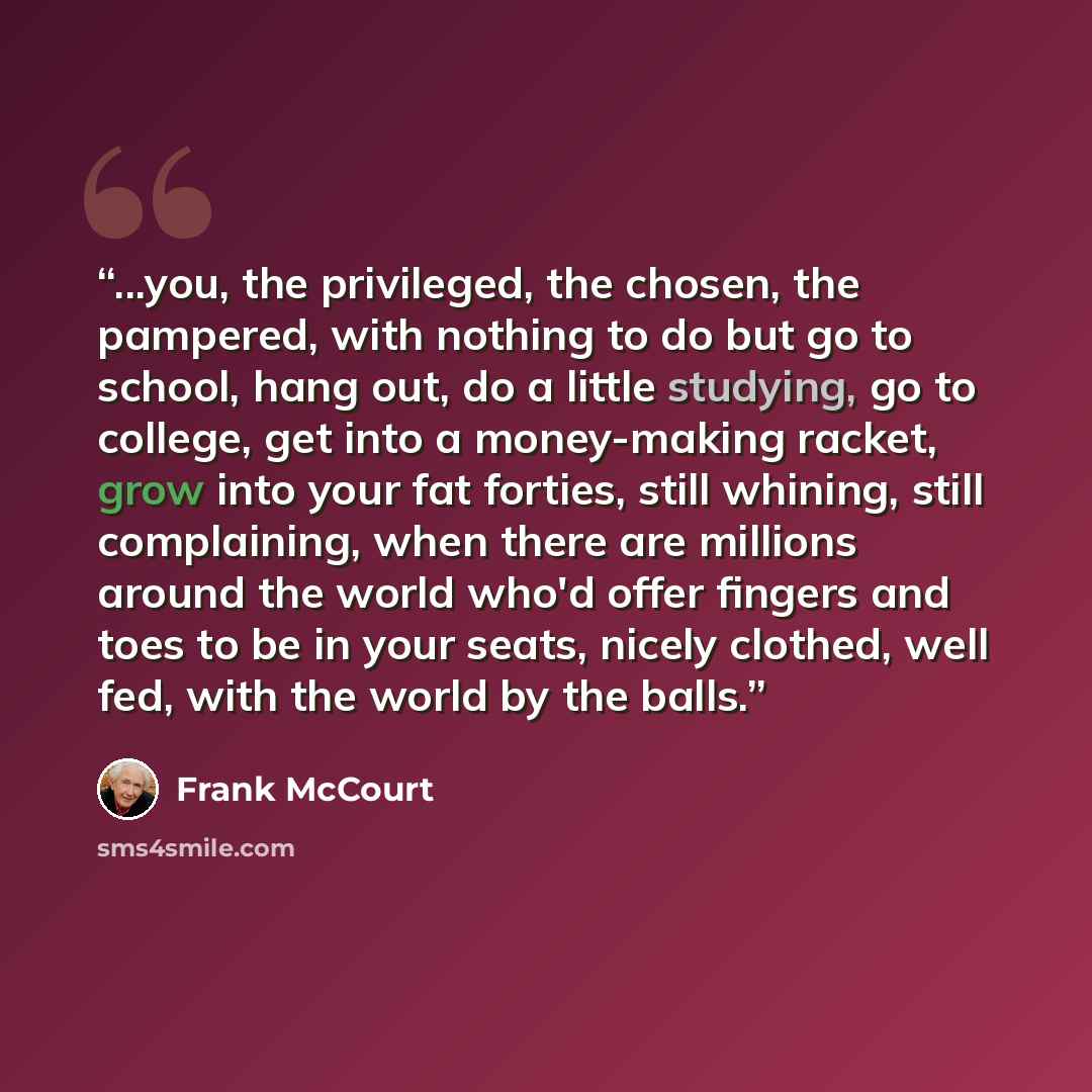 “...you, the privileged, the chosen, the pampered, with nothing to do but go to school, hang out, do a little studying, go to college, get into a money-making racket, grow into your fat forties, still whining, still complaining, when there are millions around the world who'd offer fingers and toes…” quote by Frank McCourt