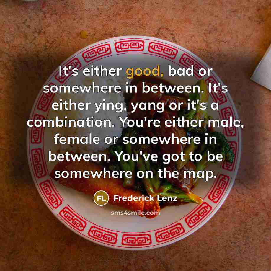 “It's either good, bad or somewhere in between. It's either ying, yang or it's a combination. You're either male, female or somewhere in between. You've got to be somewhere on the map.” quote by Frederick Lenz