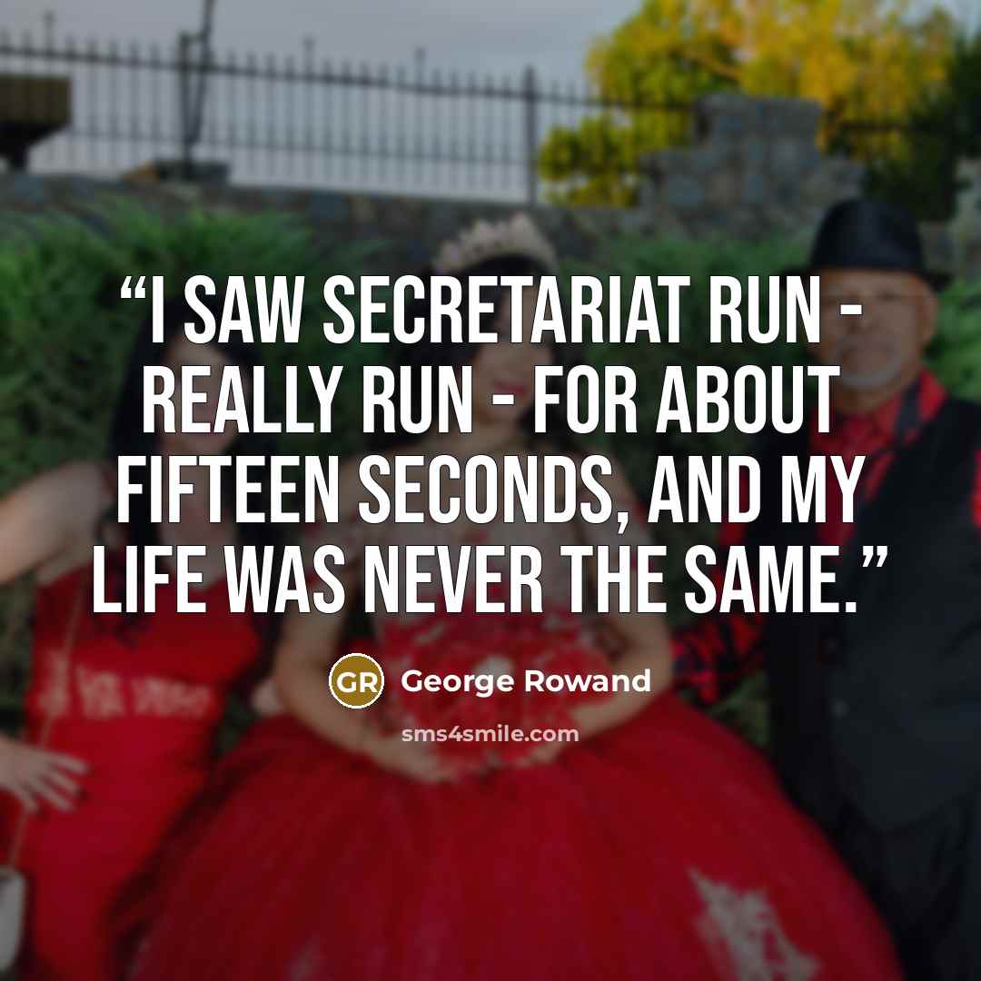 “I saw Secretariat run - really run - for about fifteen seconds, and my life was never the same.” quote by George Rowand