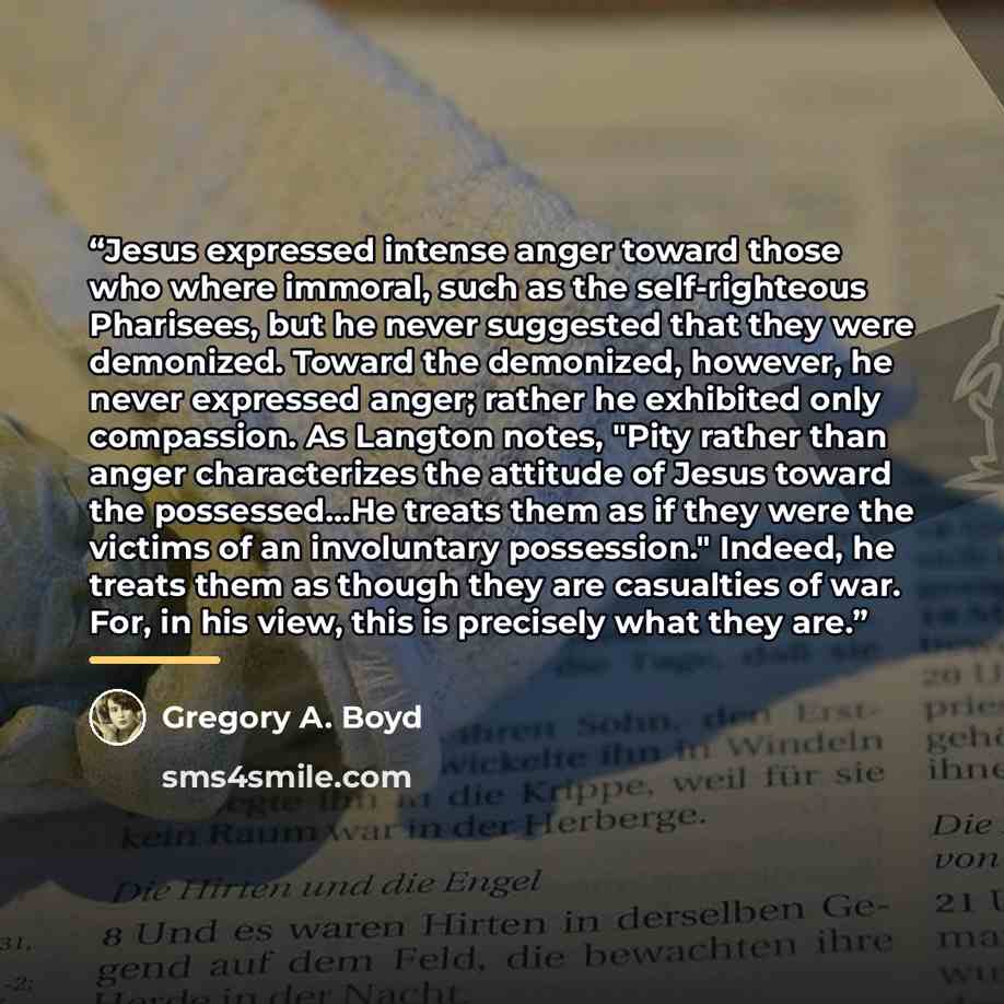 “Jesus expressed intense anger toward those who where immoral, such as the self-righteous Pharisees, but he never suggested that they were demonized. Toward the demonized, however, he never expressed anger; rather he exhibited only compassion. As Langton notes, "Pity rather than anger characterizes…” quote by Gregory A. Boyd