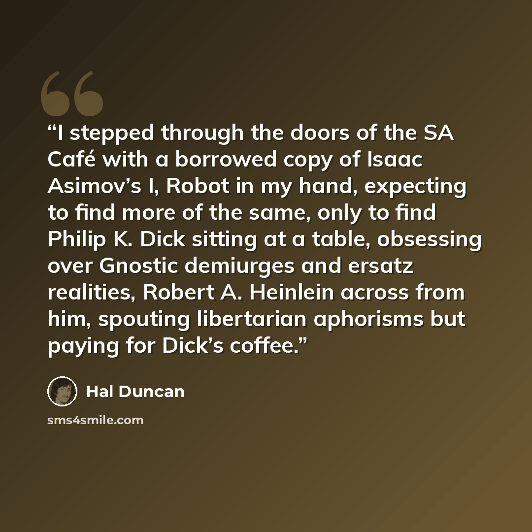 “I stepped through the doors of the SA Café with a borrowed copy of Isaac Asimov’s I, Robot in my hand, expecting to find more of the same, only to find Philip K. Dick sitting at a table, obsessing over Gnostic demiurges and ersatz realities, Robert A. Heinlein across from him, spouting libertarian…” quote by Hal Duncan