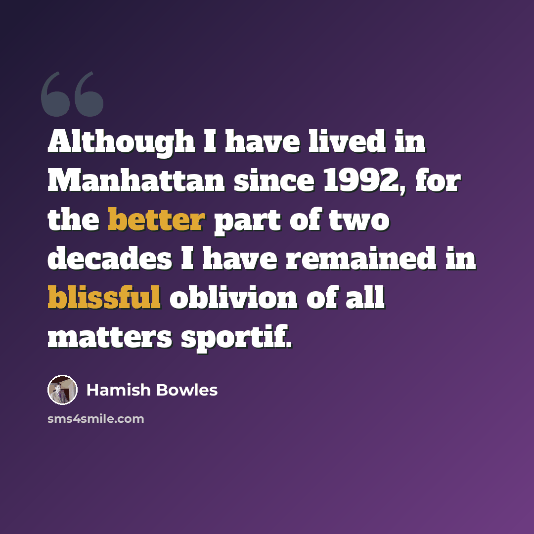“Although I have lived in Manhattan since 1992, for the better part of two decades I have remained in blissful oblivion of all matters sportif.” quote by Hamish Bowles