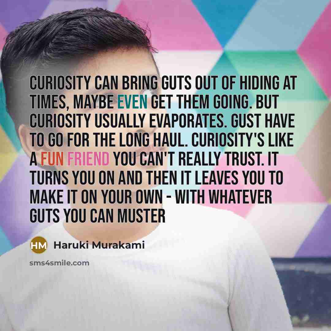 “Curiosity can bring guts out of hiding at times, maybe even get them going. But curiosity usually evaporates. Gust have to go for the long haul. Curiosity's like a fun friend you can't really trust. It turns you on and then it leaves you to make it on your own - with whatever guts you can muster” quote by Haruki Murakami