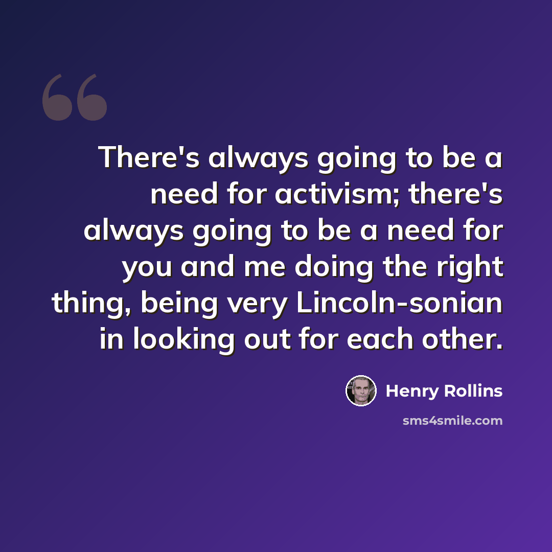 “There's always going to be a need for activism; there's always going to be a need for you and me doing the right thing, being very Lincoln-sonian in looking out for each other.” quote by Henry Rollins