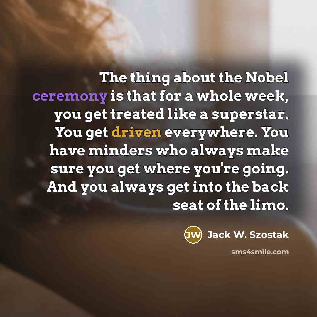 “The thing about the Nobel ceremony is that for a whole week, you get treated like a superstar. You get driven everywhere. You have minders who always make sure you get where you're going. And you always get into the back seat of the limo.” quote by Jack W. Szostak