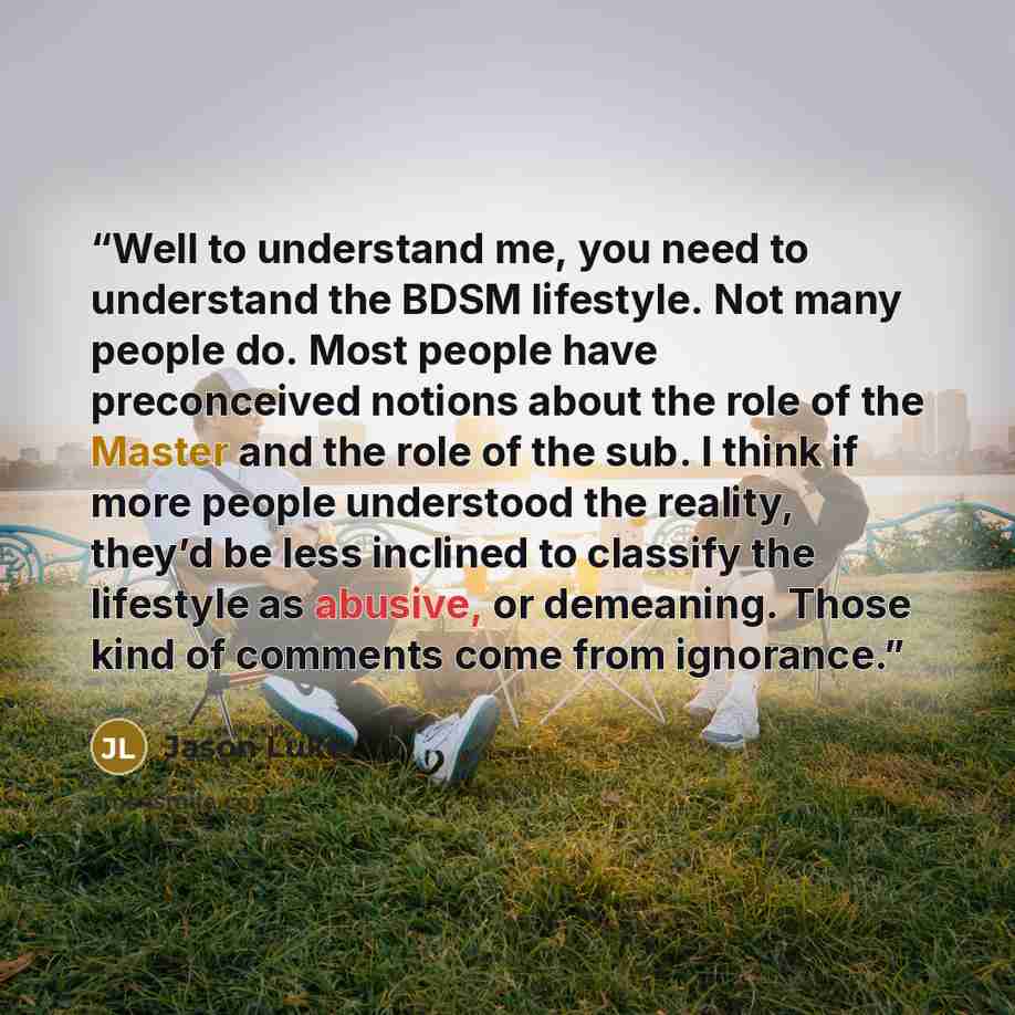 “Well to understand me, you need to understand the BDSM lifestyle. Not many people do. Most people have preconceived notions about the role of the Master and the role of the sub. I think if more people understood the reality, they’d be less inclined to classify the lifestyle as abusive, or…” quote by Jason Luke
