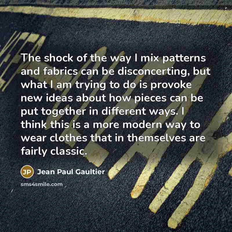 “The shock of the way I mix patterns and fabrics can be disconcerting, but what I am trying to do is provoke new ideas about how pieces can be put together in different ways. I think this is a more modern way to wear clothes that in themselves are fairly classic.” quote by Jean Paul Gaultier